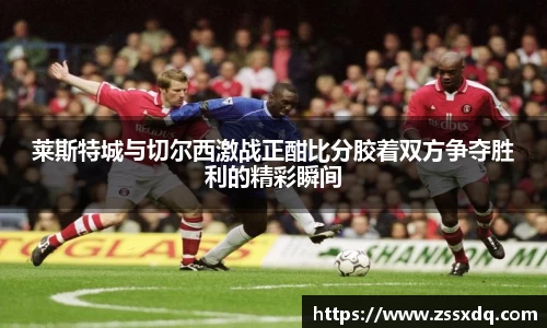 莱斯特城与切尔西激战正酣比分胶着双方争夺胜利的精彩瞬间