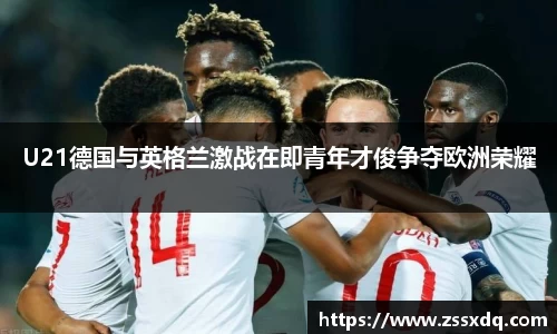 U21德国与英格兰激战在即青年才俊争夺欧洲荣耀